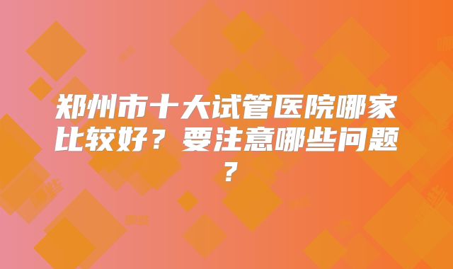 郑州市十大试管医院哪家比较好?要注意哪些问题?