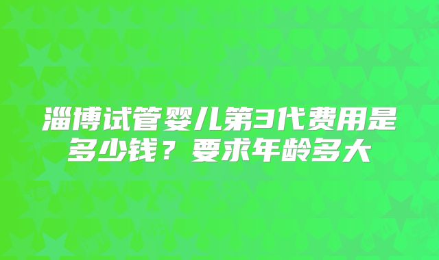 淄博试管婴儿第3代费用是多少钱?要求年龄多大