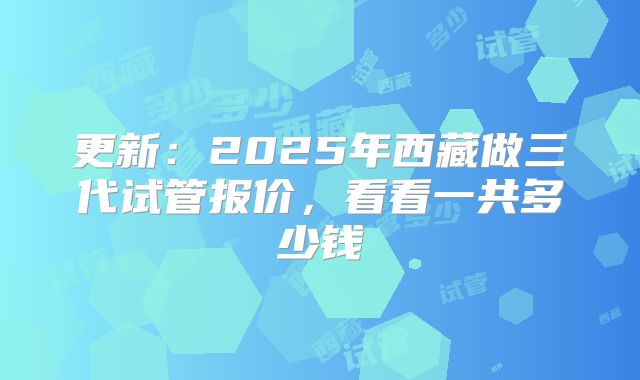 更新：2025年西藏做三代试管报价，看看一共多少钱