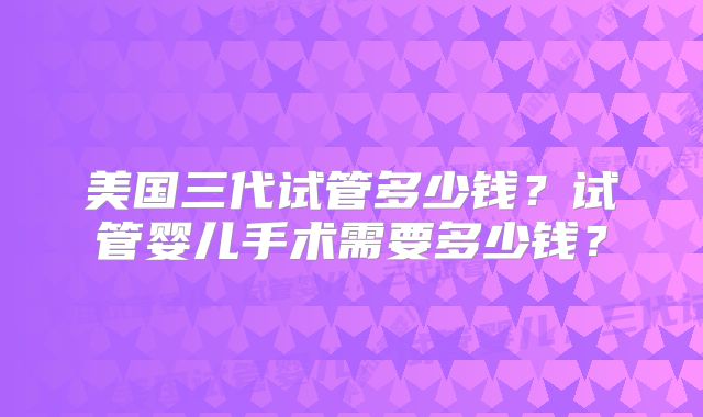 美国三代试管多少钱?试管婴儿手术需要多少钱?