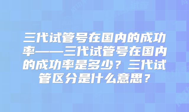 三代试管号在国内的成功率——三代试管号在国内的成功率是多少？三代试管区分是什么意思？
