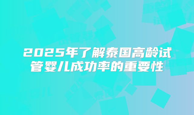 2025年了解泰国高龄试管婴儿成功率的重要性
