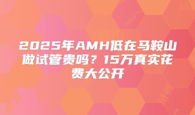 2025年AMH低在马鞍山做试管贵吗？15万真实花费大公开