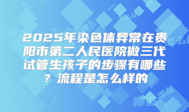 2025年染色体异常在贵阳市第二人民医院做三代试管生孩子的步骤有哪些?流程是怎么样的