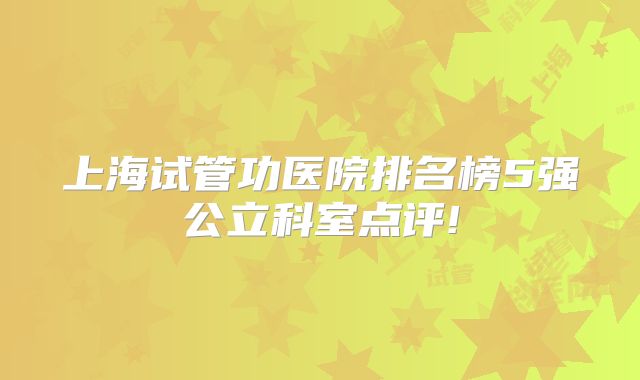 上海试管功医院排名榜5强公立科室点评!