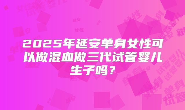 2025年延安单身女性可以做混血做三代试管婴儿生子吗？