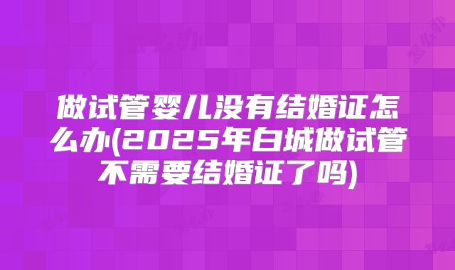 做试管婴儿没有结婚证怎么办(2025年白城做试管不需要结婚证了吗)