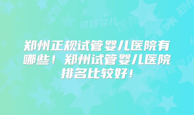 郑州正规试管婴儿医院有哪些！郑州试管婴儿医院排名比较好！