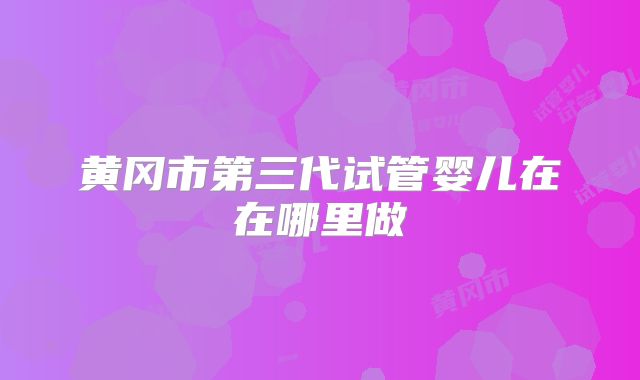 黄冈市第三代试管婴儿在在哪里做