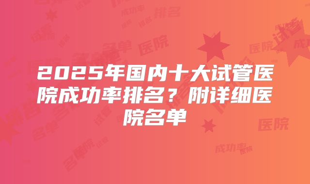 2025年国内十大试管医院成功率排名？附详细医院名单