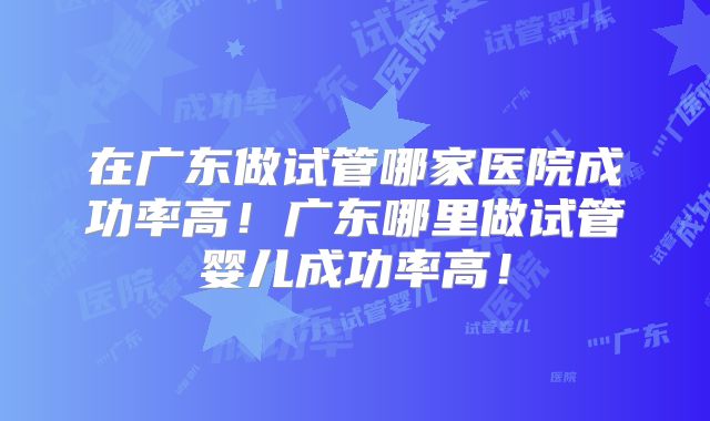 在广东做试管哪家医院成功率高！广东哪里做试管婴儿成功率高！