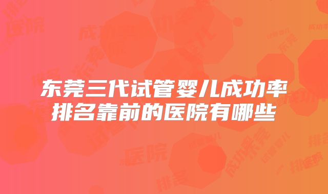 东莞三代试管婴儿成功率排名靠前的医院有哪些
