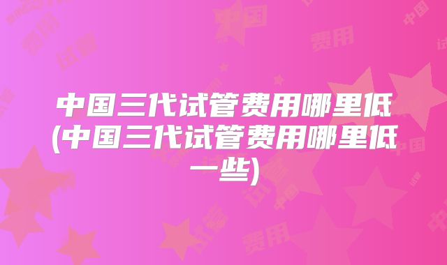 中国三代试管费用哪里低(中国三代试管费用哪里低一些)