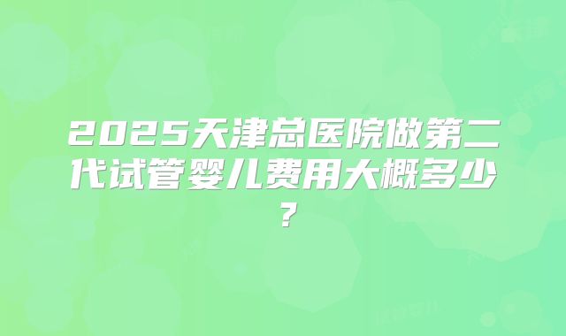 2025天津总医院做第二代试管婴儿费用大概多少？