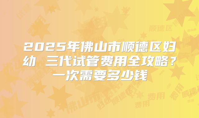 2025年佛山市顺德区妇幼 三代试管费用全攻略?一次需要多少钱