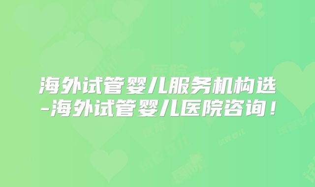 海外试管婴儿服务机构选-海外试管婴儿医院咨询！