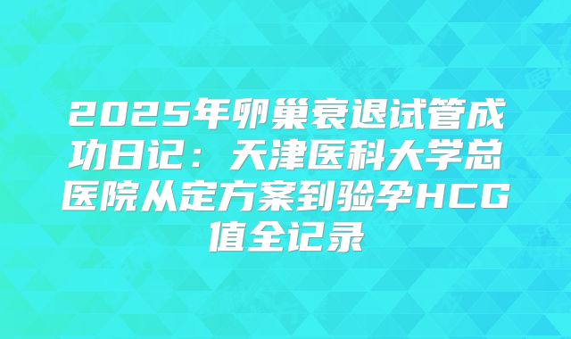 2025年卵巢衰退试管成功日记：天津医科大学总医院从定方案到验孕HCG值全记录