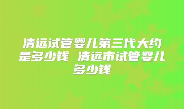 清远试管婴儿第三代大约是多少钱 清远市试管婴儿多少钱
