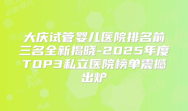 大庆试管婴儿医院排名前三名全新揭晓-2025年度TOP3私立医院榜单震撼出炉