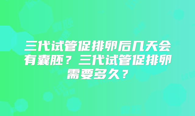 三代试管促排卵后几天会有囊胚？三代试管促排卵需要多久？