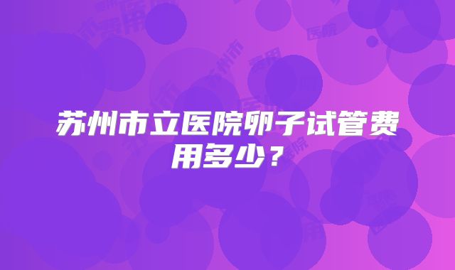 苏州市立医院卵子试管费用多少？