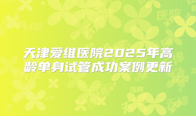 天津爱维医院2025年高龄单身试管成功案例更新