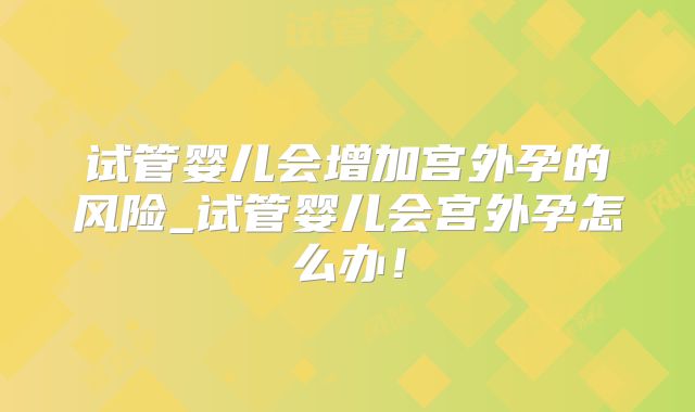 试管婴儿会增加宫外孕的风险_试管婴儿会宫外孕怎么办！