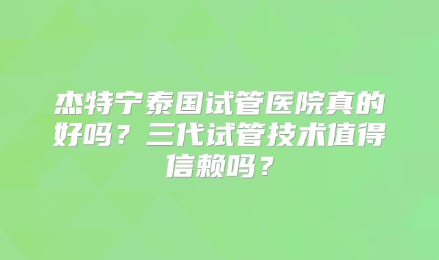 杰特宁泰国试管医院真的好吗？三代试管技术值得信赖吗？