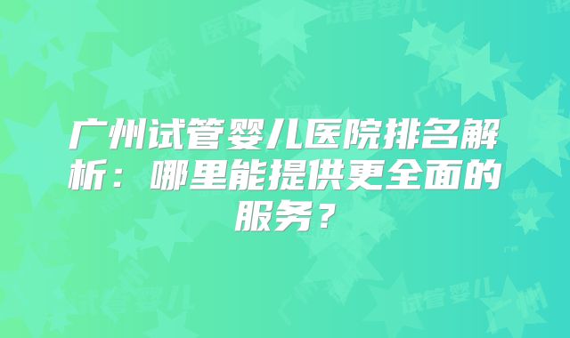 广州试管婴儿医院排名解析：哪里能提供更全面的服务？