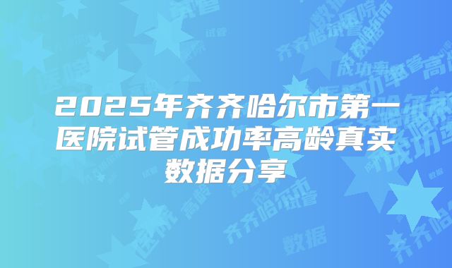 2025年齐齐哈尔市第一医院试管成功率高龄真实数据分享