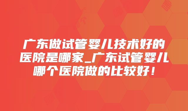 广东做试管婴儿技术好的医院是哪家_广东试管婴儿哪个医院做的比较好！