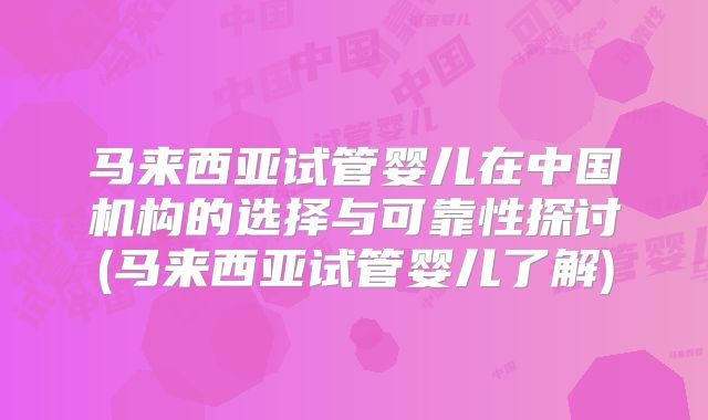 马来西亚试管婴儿在中国机构的选择与可靠性探讨(马来西亚试管婴儿了解)