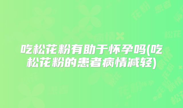 吃松花粉有助于怀孕吗(吃松花粉的患者病情减轻)