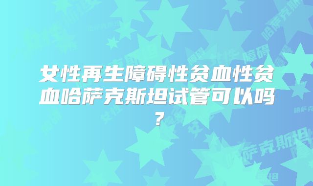 女性再生障碍性贫血性贫血哈萨克斯坦试管可以吗？