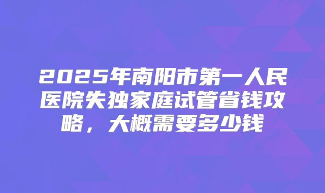 2025年南阳市第一人民医院失独家庭试管省钱攻略，大概需要多少钱