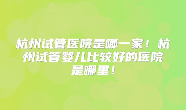 杭州试管医院是哪一家！杭州试管婴儿比较好的医院是哪里！