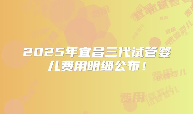 2025年宜昌三代试管婴儿费用明细公布！