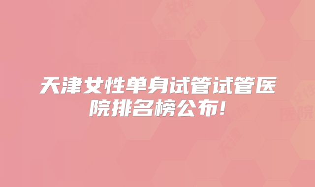 天津女性单身试管试管医院排名榜公布!