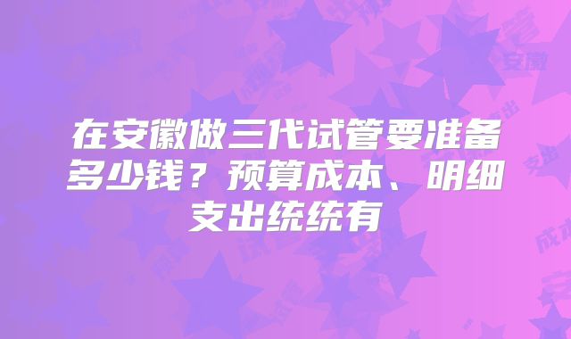 在安徽做三代试管要准备多少钱？预算成本、明细支出统统有