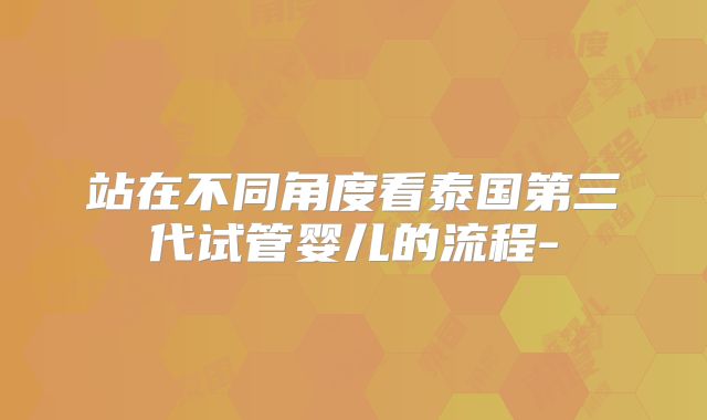 站在不同角度看泰国第三代试管婴儿的流程-