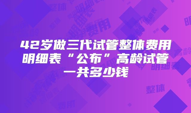 42岁做三代试管整体费用明细表“公布”高龄试管一共多少钱