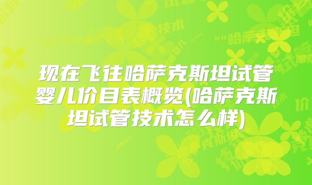 现在飞往哈萨克斯坦试管婴儿价目表概览(哈萨克斯坦试管技术怎么样)