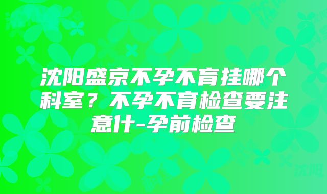 沈阳盛京不孕不育挂哪个科室？不孕不育检查要注意什-孕前检查