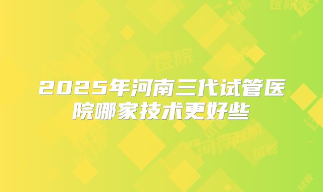 2025年河南三代试管医院哪家技术更好些