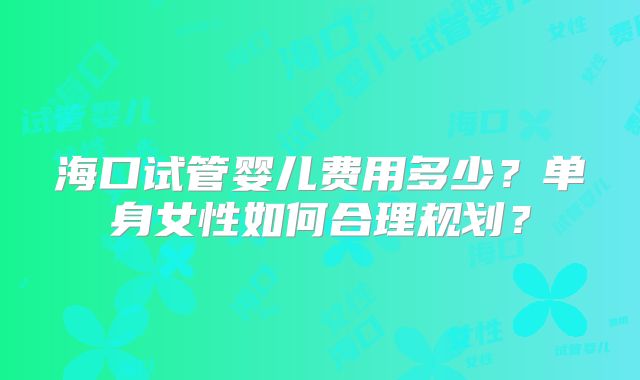 海口试管婴儿费用多少？单身女性如何合理规划？