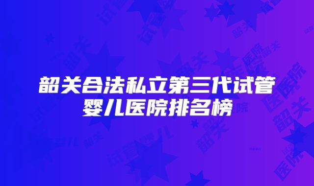 韶关合法私立第三代试管婴儿医院排名榜