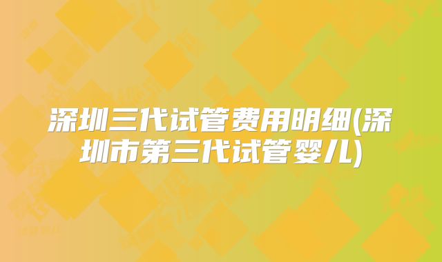 深圳三代试管费用明细(深圳市第三代试管婴儿)