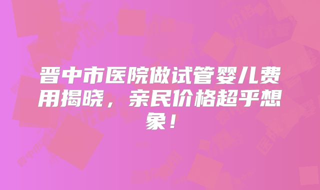晋中市医院做试管婴儿费用揭晓，亲民价格超乎想象！