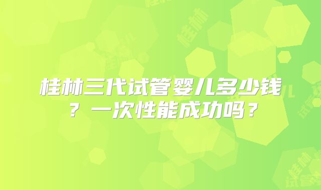 桂林三代试管婴儿多少钱？一次性能成功吗？