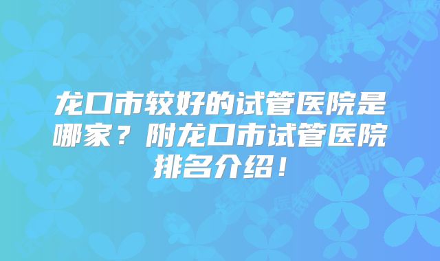 龙口市较好的试管医院是哪家？附龙口市试管医院排名介绍！